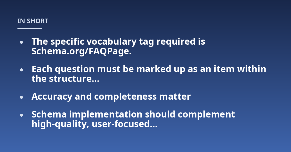 The specific vocabulary tag required is Schema.org/FAQPage.; Each question must be marked up as an item within the structure...; Accuracy and completeness matter; Schema implementation should complement high-quality, user-