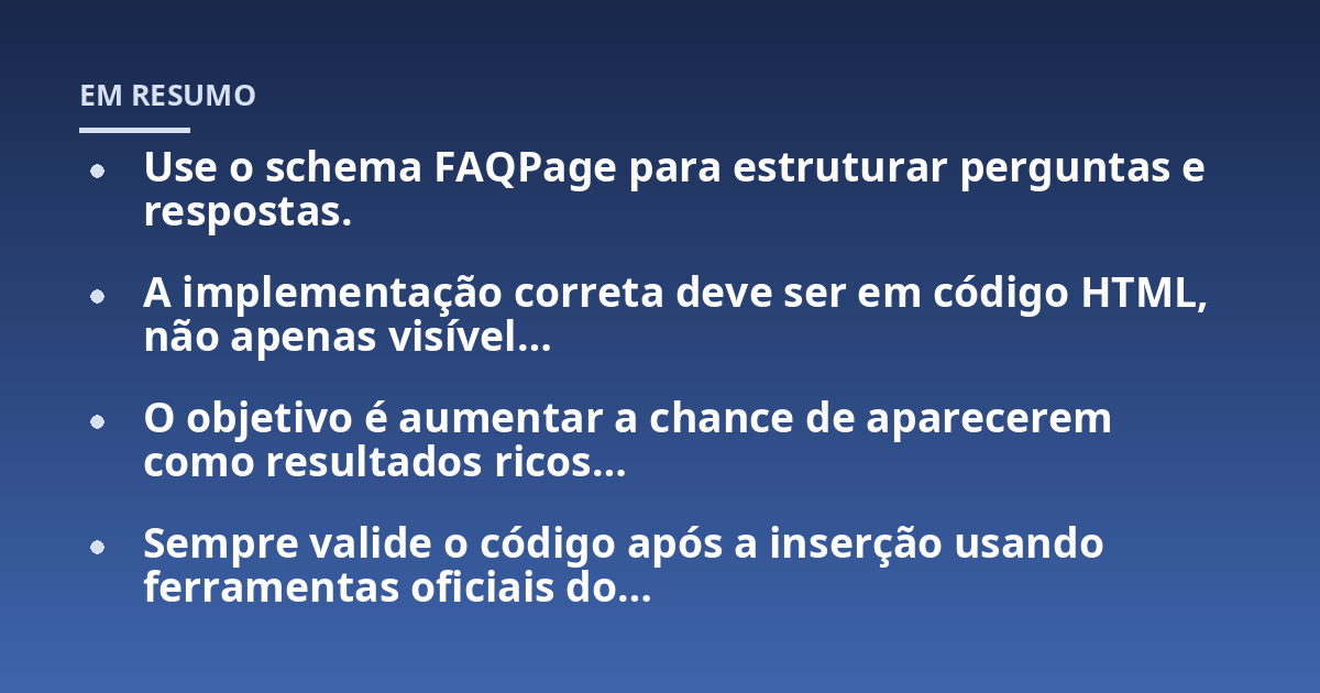 Use o schema FAQPage para estruturar perguntas e respostas.; A implementação correta deve ser em código HTML, não apenas visível...; O objetivo é aumentar a chance de aparecerem como resultados ricos...; Sempre valide o códi
