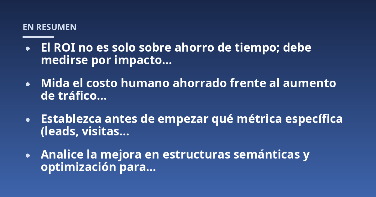 El ROI no es solo sobre ahorro de tiempo; debe medirse por impacto...; Mida el costo humano ahorrado frente al aumento de tráfico...; Establezca antes de empezar qué métrica específica (leads, visitas...; Analice la mejora en 