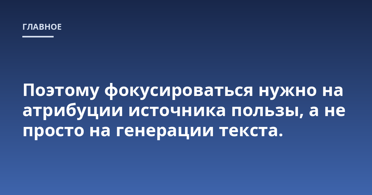 Поэтому фокусироваться нужно на атрибуции источника пользы, а не просто на генерации текста.