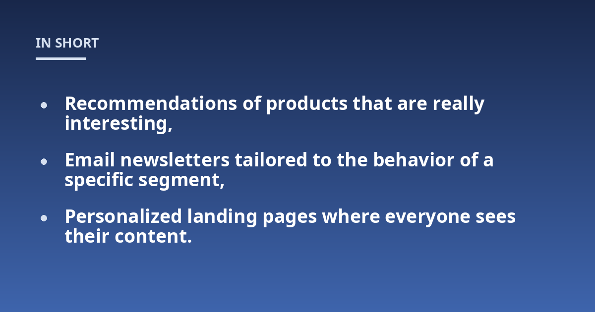 Recommendations of products that are really interesting,; Email newsletters tailored to the behavior of a specific segment,; Personalized landing pages where everyone sees their content.