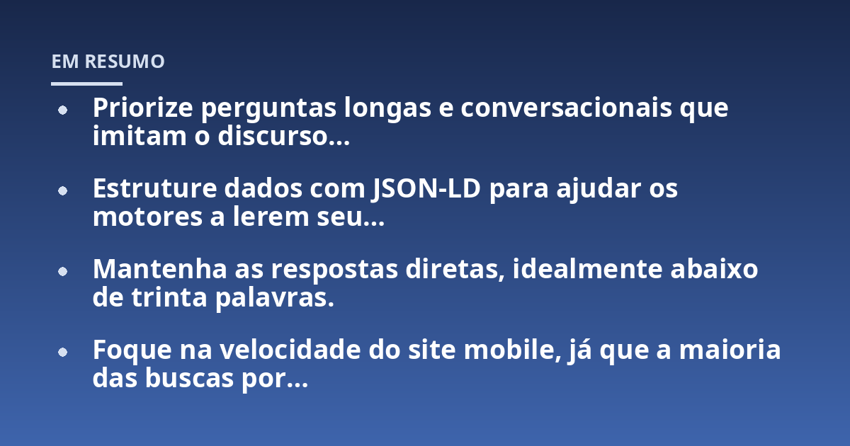 Priorize perguntas longas e conversacionais que imitam o discurso...; Estruture dados com JSON-LD para ajudar os motores a lerem seu...; Mantenha as respostas diretas, idealmente abaixo de trinta palavras.; Foque na velocida