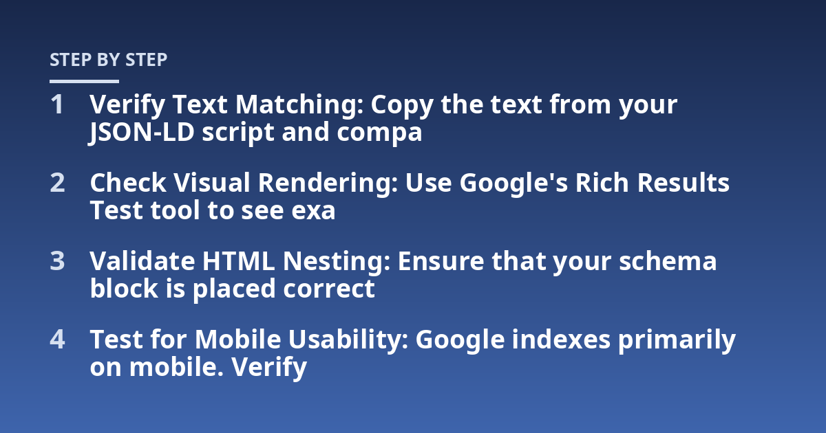 Verify Text Matching: Copy the text from your JSON-LD script and compa; Check Visual Rendering: Use Google's Rich Results Test tool to see exa; Validate HTML Nesting: Ensure that your schema block is placed correct; Test