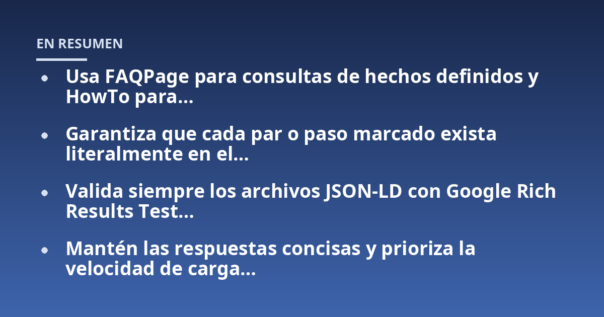 Usa FAQPage para consultas de hechos definidos y HowTo para...; Garantiza que cada par o paso marcado exista literalmente en el...; Valida siempre los archivos JSON-LD con Google Rich Results Test...; Mantén las respuestas con