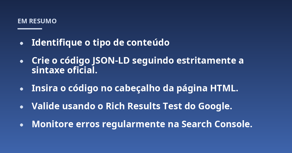 Identifique o tipo de conteúdo; Crie o código JSON-LD seguindo estritamente a sintaxe oficial.; Insira o código no cabeçalho da página HTML.; Valide usando o Rich Results Test do Google.; Monitore erros regularmente na S