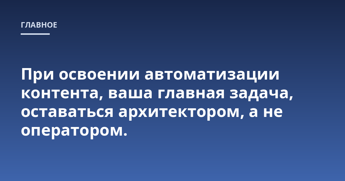 При освоении автоматизации контента, ваша главная задача, оставаться архитектором, а не оператором.