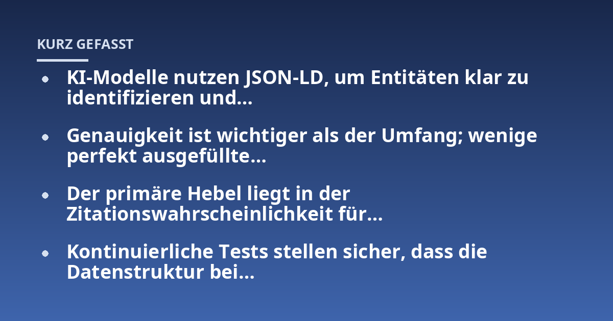 KI-Modelle nutzen JSON-LD, um Entitäten klar zu identifizieren und...; Genauigkeit ist wichtiger als der Umfang; wenige perfekt ausgefüllte...; Der primäre Hebel liegt in der Zitationswahrscheinlichkeit für...; Kontinuierliche