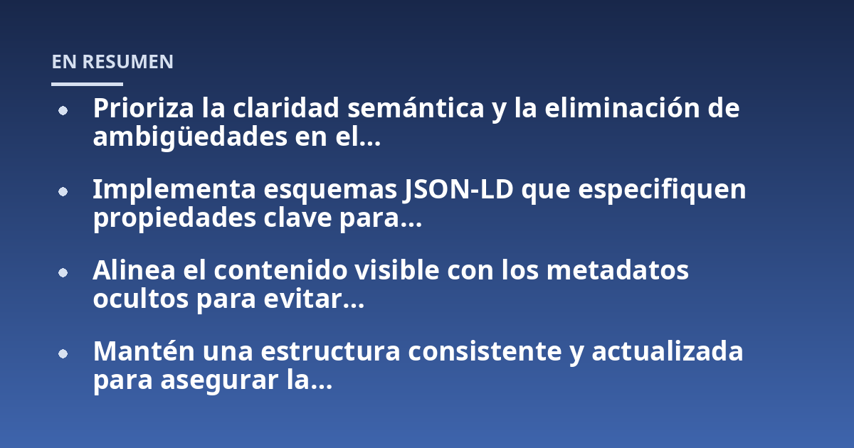 Prioriza la claridad semántica y la eliminación de ambigüedades en el…; Implementa esquemas JSON-LD que especifiquen propiedades clave para…; Alinea el contenido visible con los metadatos ocultos para evitar…; Mantén una