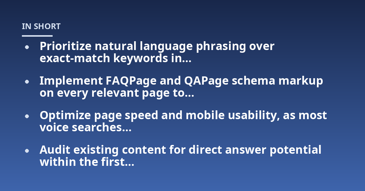 Prioritize natural language phrasing over exact-match keywords in...; Implement FAQPage and QAPage schema markup on every relevant page to...; Optimize page speed and mobile usability, as most voice searches...; Audit existing