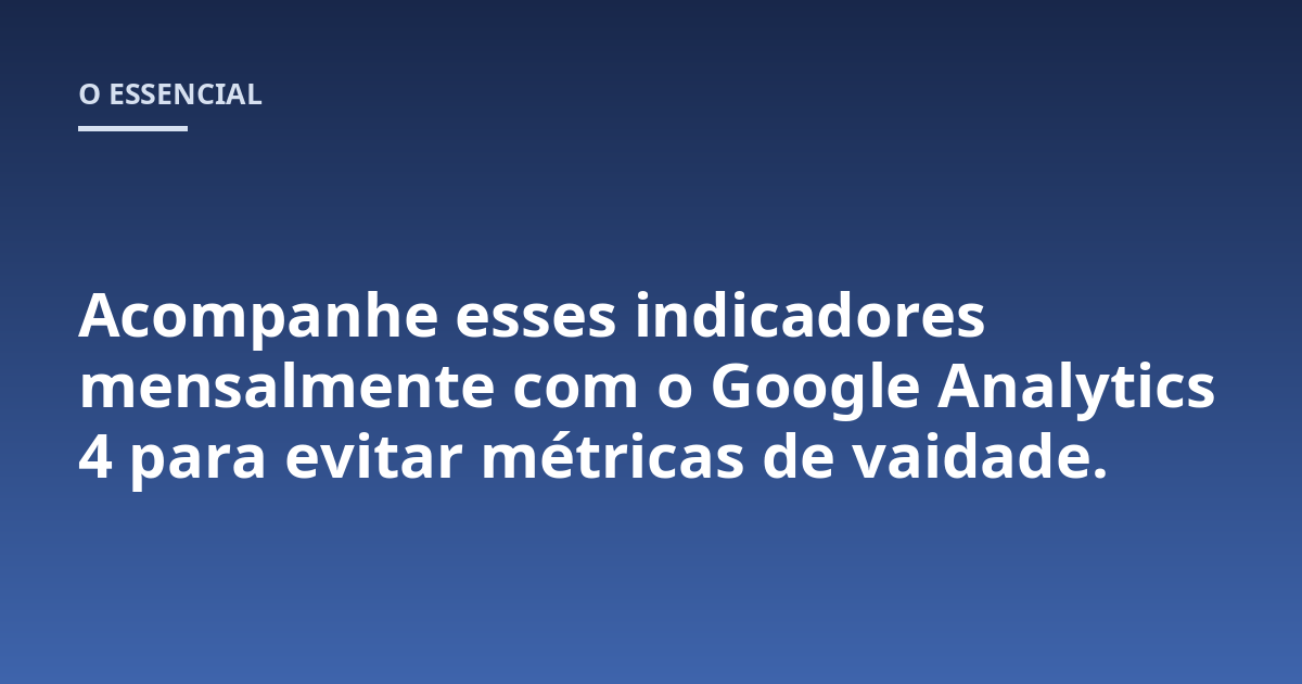 Acompanhe esses indicadores mensalmente com o Google Analytics 4 para evitar métricas de vaidade.