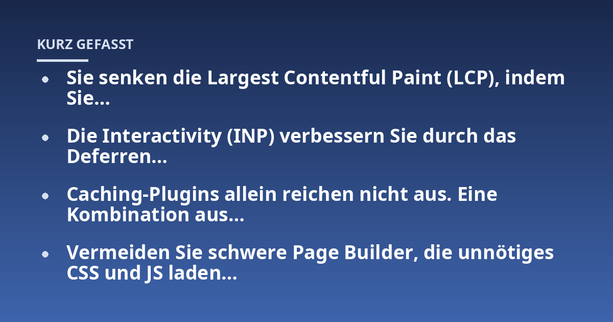 Sie senken die Largest Contentful Paint (LCP), indem Sie...; Die Interactivity (INP) verbessern Sie durch das Deferren...; Caching-Plugins allein reichen nicht aus. Eine Kombination aus...; Vermeiden Sie schwere Page Builder,