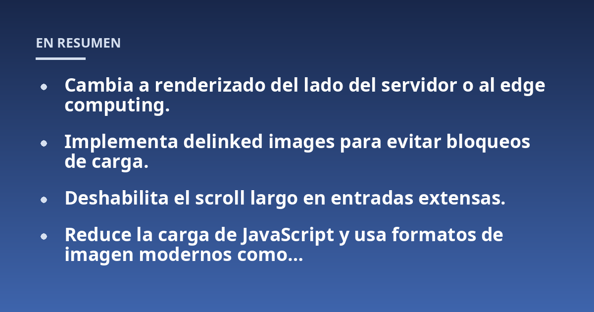 Cambia a renderizado del lado del servidor o al edge computing.; Implementa delinked images para evitar bloqueos de carga.; Deshabilita el scroll largo en entradas extensas.; Reduce la carga de JavaScript y usa formatos 