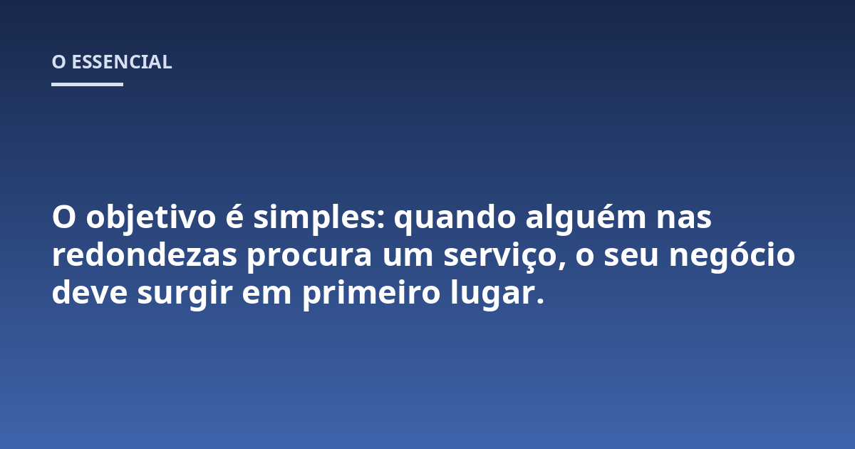 O objetivo é simples: quando alguém nas redondezas procura um serviço, o seu negócio deve surgir em primeiro lugar.