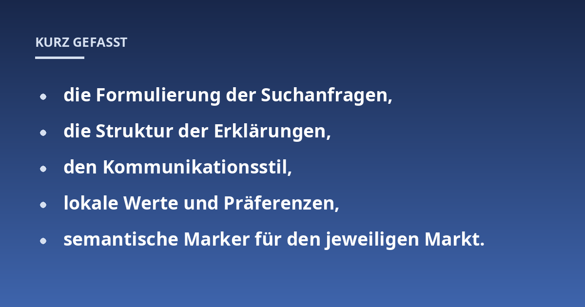 die Formulierung der Suchanfragen,; die Struktur der Erklärungen,; den Kommunikationsstil,; lokale Werte und Präferenzen,; semantische Marker für den jeweiligen Markt.