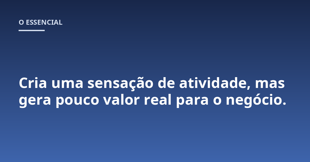 Cria uma sensação de atividade, mas gera pouco valor real para o negócio.