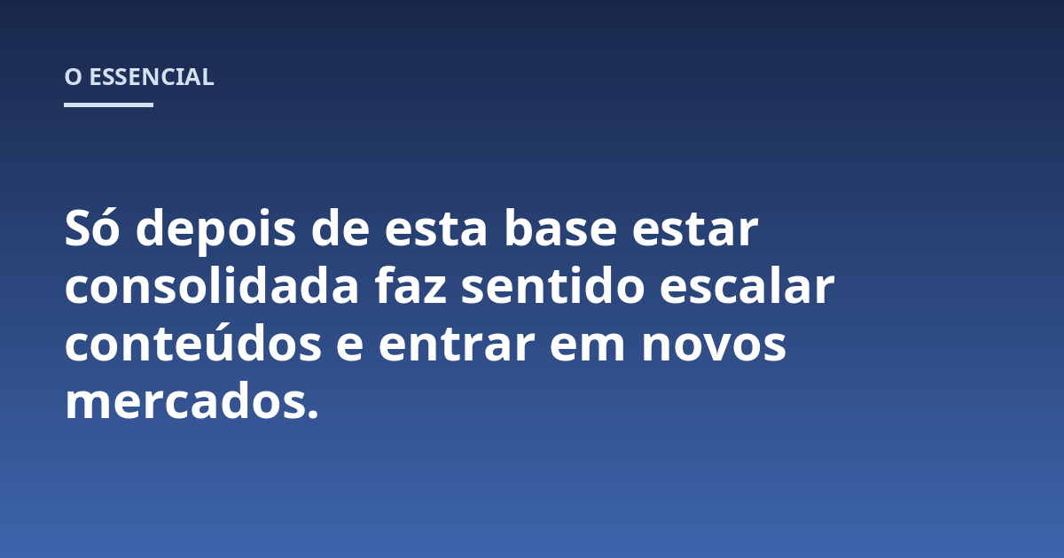 Só depois de esta base estar consolidada faz sentido escalar conteúdos e entrar em novos mercados.