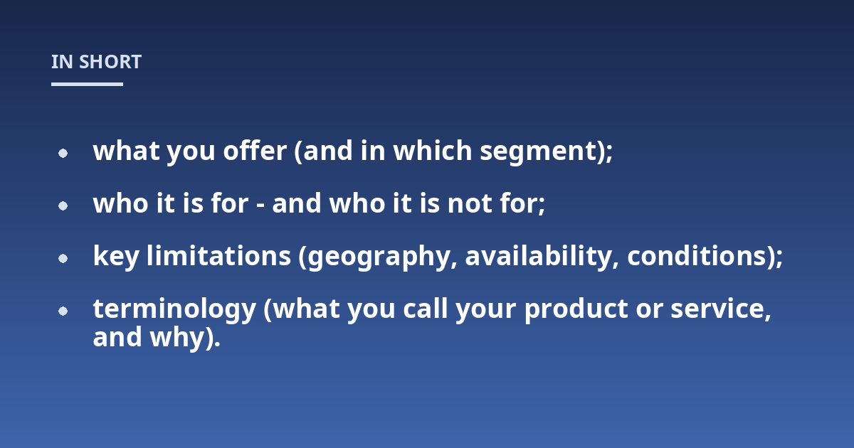 what you offer (and in which segment);; who it is for - and who it is not for;; key limitations (geography, availability, conditions);; terminology (what you call your product or service, and why).